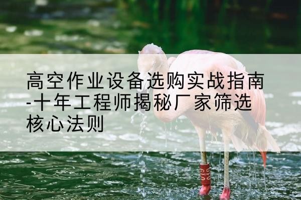 隰县剪叉式升降机厂家-高空作业设备选购实战指南-十年工程师揭秘厂家筛选核心法则