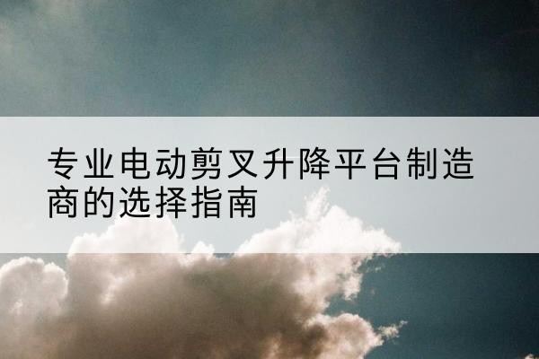 隰县电动剪叉升降平台厂家-专业电动剪叉升降平台制造商的选择指南