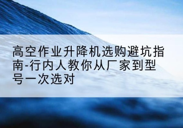 隰县升降平台厂家-高空作业升降机选购避坑指南-行内人教你从厂家到型号一次选对
