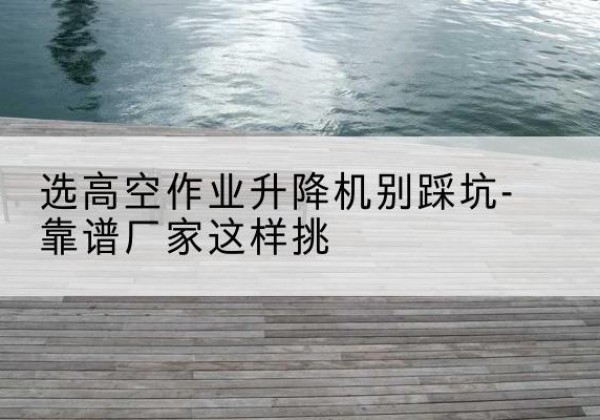 隰县剪叉式升降机厂家-选高空作业升降机别踩坑-靠谱厂家这样挑