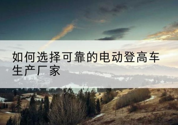 隰县电动登高车厂家-如何选择可靠的电动登高车生产厂家