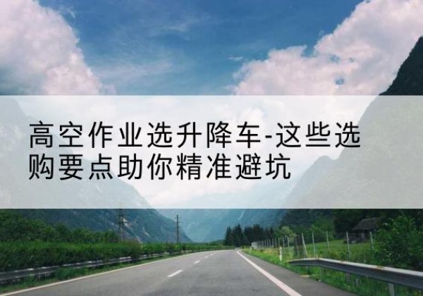 隰县升降车厂家-高空作业选升降车-这些选购要点助你*避坑