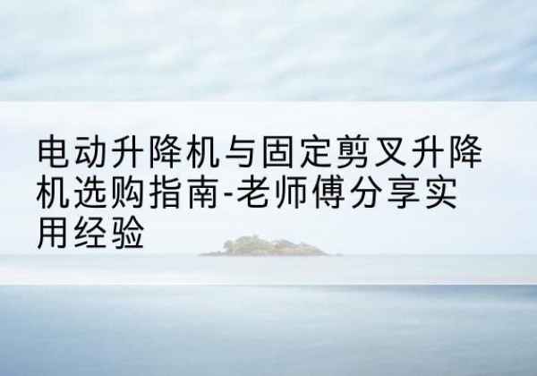 隰县电动升降机怎么选-电动升降机与固定剪叉升降机选购指南-老师傅分享实用经验