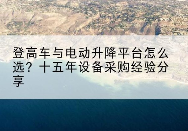 隰县登高车厂家厂家-登高车与电动升降平台怎么选？十五年设备采购经验分享