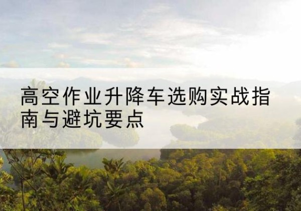 隰县升降车怎么选-高空作业升降车选购实战指南与避坑要点