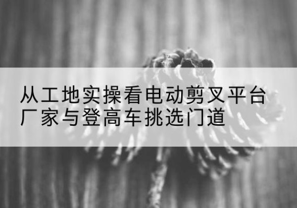 隰县电动剪叉升降平台厂家-从工地实操看电动剪叉平台厂家与登高车挑选门道