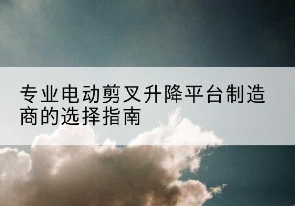隰县电动剪叉升降平台厂家-专业电动剪叉升降平台制造商的选择指南