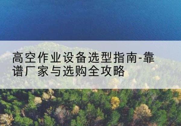 隰县升降车厂家-高空作业设备选型指南-靠谱厂家与选购全攻略