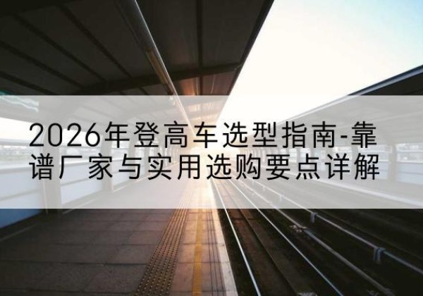隰县登高车厂家推荐-2026年登高车选型指南-靠谱厂家与实用选购要点详解